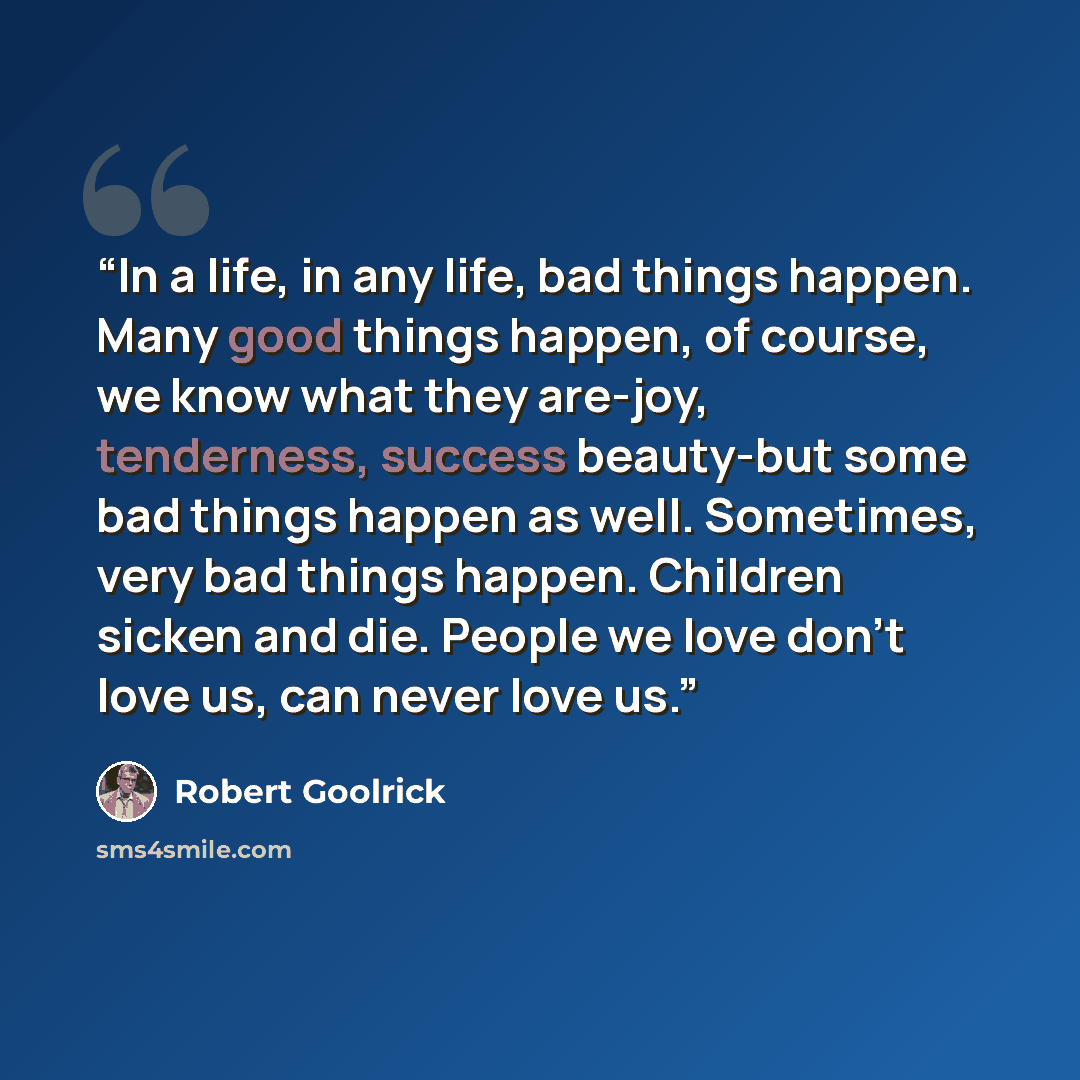 “In a life, in any life, bad things happen. Many good things happen, of course, we know what they are-joy, tenderness, success beauty-but some bad things happen as well. Sometimes, very bad things happen. Children sicken and die. People we love don't love us, can never love us.” quote by Robert Goolrick
