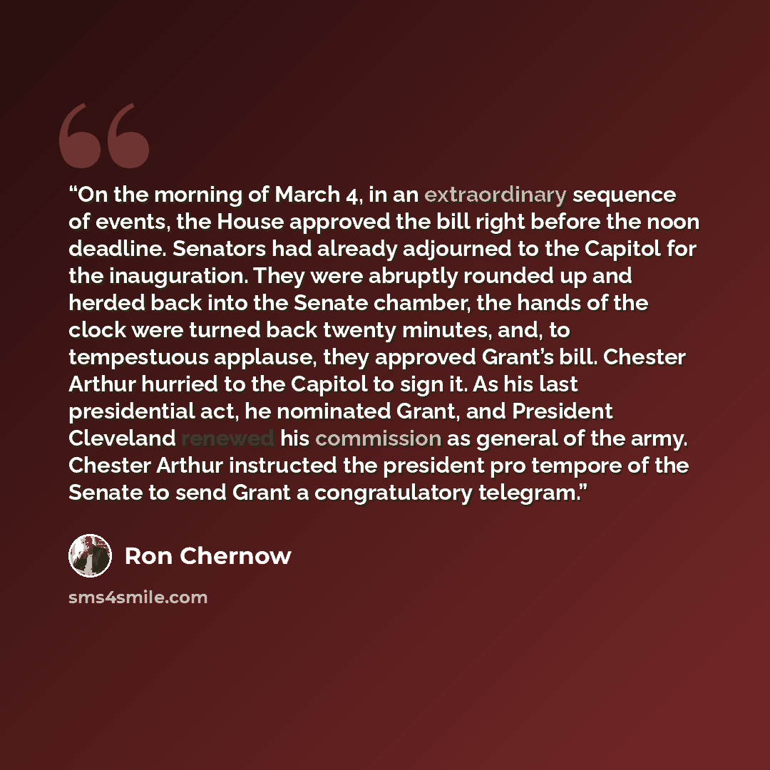 “On the morning of March 4, in an extraordinary sequence of events, the House approved the bill right before the noon deadline. Senators had already adjourned to the Capitol for the inauguration. They were abruptly rounded up and herded back into the Senate chamber, the hands of the clock were…” quote by Ron Chernow