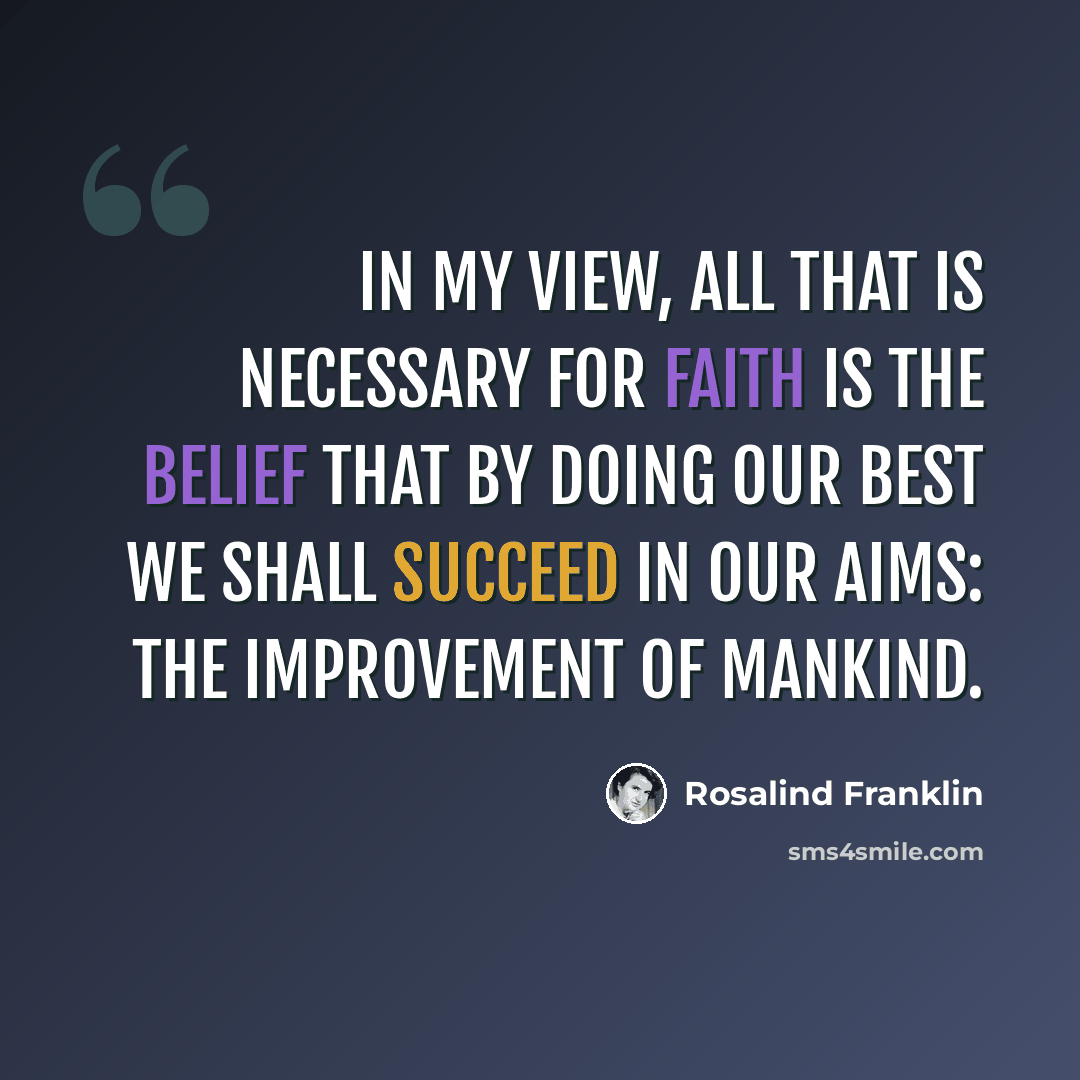 “In my view, all that is necessary for faith is the belief that by doing our best we shall succeed in our aims: the improvement of mankind.” quote by Rosalind Franklin