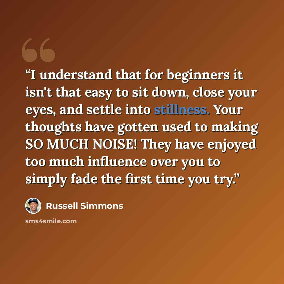 “I understand that for beginners it isn't that easy to sit down, close your eyes, and settle into stillness. Your thoughts have gotten used to making SO MUCH NOISE! They have enjoyed too much influence over you to simply fade the first time you try.” quote by Russell Simmons