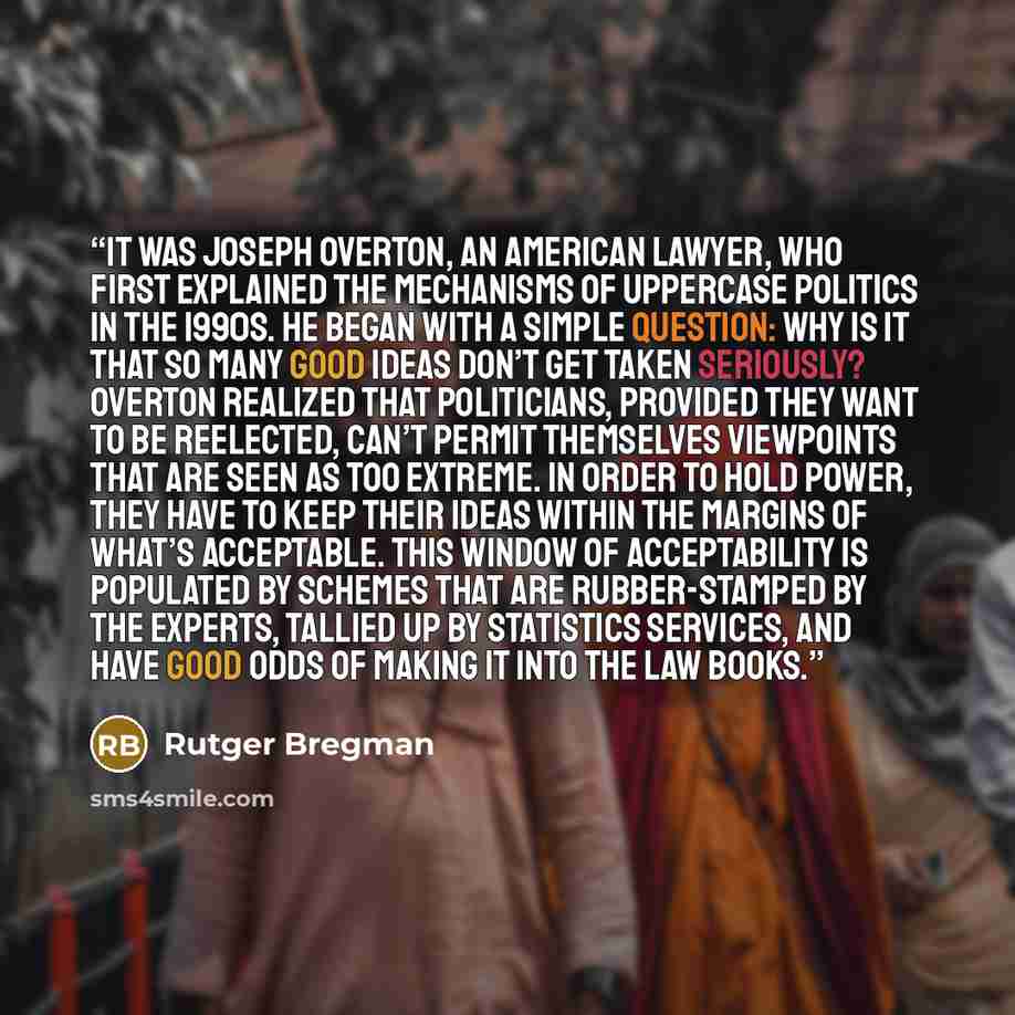 “It was Joseph Overton, an American lawyer, who first explained the mechanisms of uppercase Politics in the 1990s. He began with a simple question: Why is it that so many good ideas don’t get taken seriously? Overton realized that politicians, provided they want to be reelected, can’t permit…” quote by Rutger Bregman