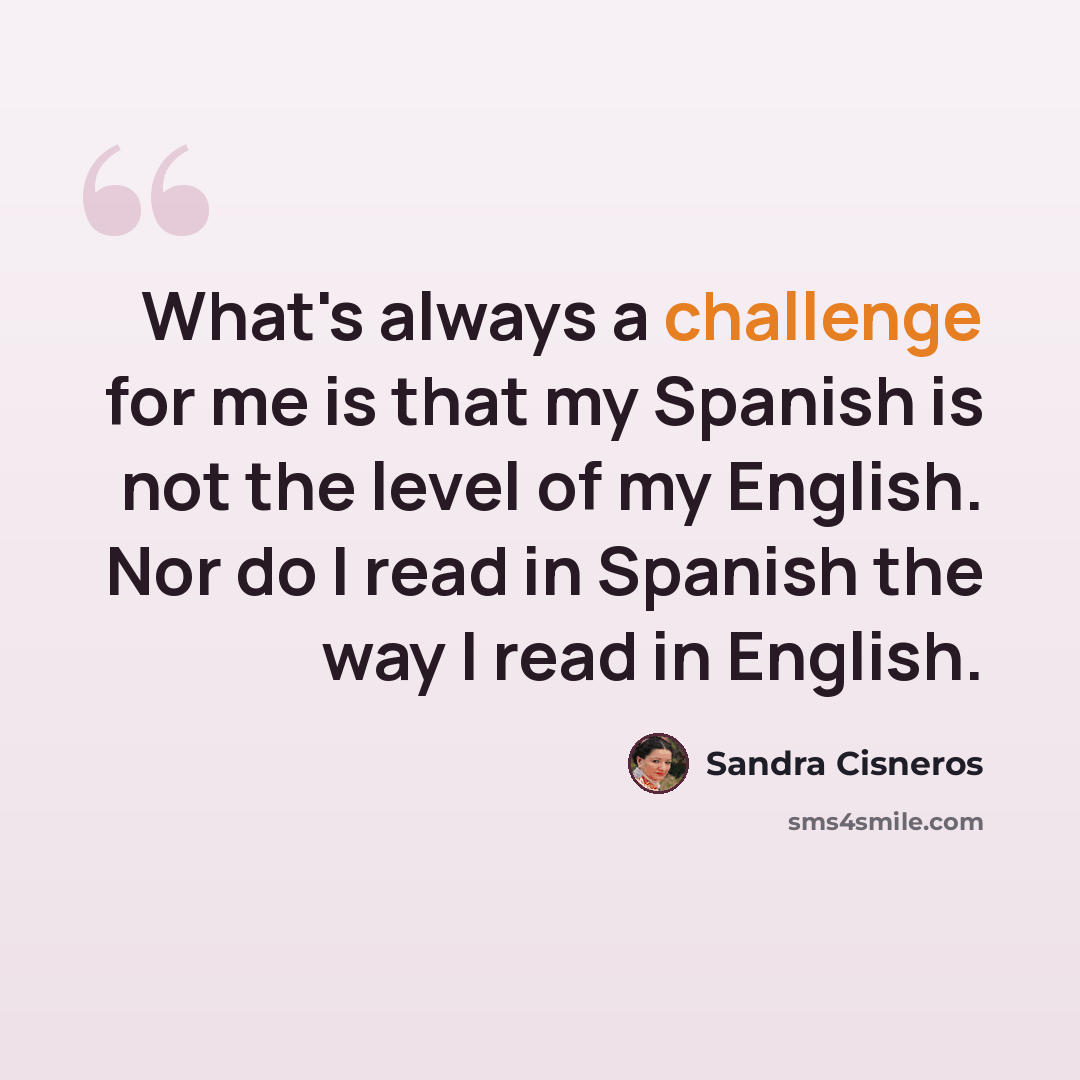“What's always a challenge for me is that my Spanish is not the level of my English. Nor do I read in Spanish the way I read in English.” quote by Sandra Cisneros