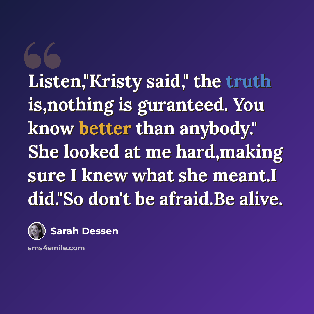 “Listen,"Kristy said," the truth is,nothing is guranteed. You know better than anybody." She looked at me hard,making sure I knew what she meant.I did."So don't be afraid.Be alive.” quote by Sarah Dessen