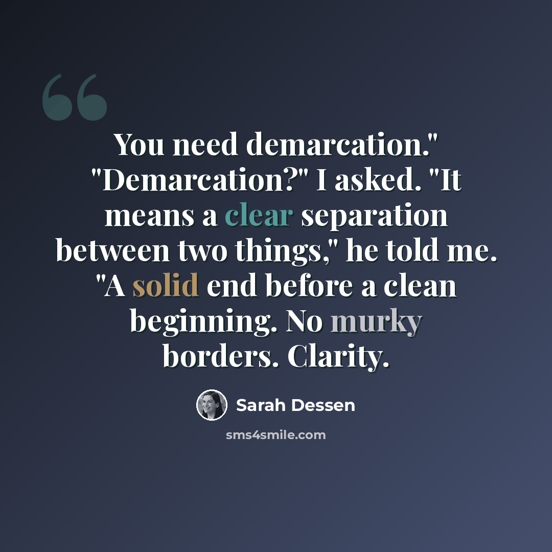 “You need demarcation." "Demarcation?" I asked. "It means a clear separation between two things," he told me. "A solid end before a clean beginning. No murky borders. Clarity.” quote by Sarah Dessen