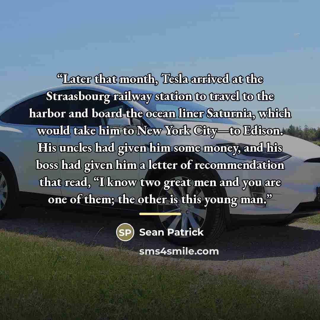 “Later that month, Tesla arrived at the Straasbourg railway station to travel to the harbor and board the ocean liner Saturnia, which would take him to New York City—to Edison. His uncles had given him some money, and his boss had given him a letter of recommendation that read, “I know two great…” quote by Sean Patrick