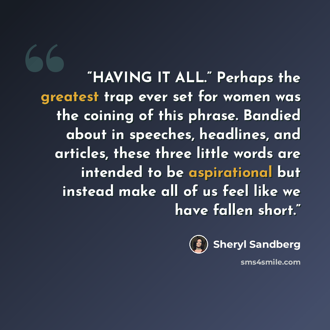 “HAVING IT ALL.” Perhaps the greatest trap ever set for women was the coining of this phrase. Bandied about in speeches, headlines, and articles, these three little words are intended to be aspirational but instead make all of us feel like we have fallen short.” quote by Sheryl Sandberg