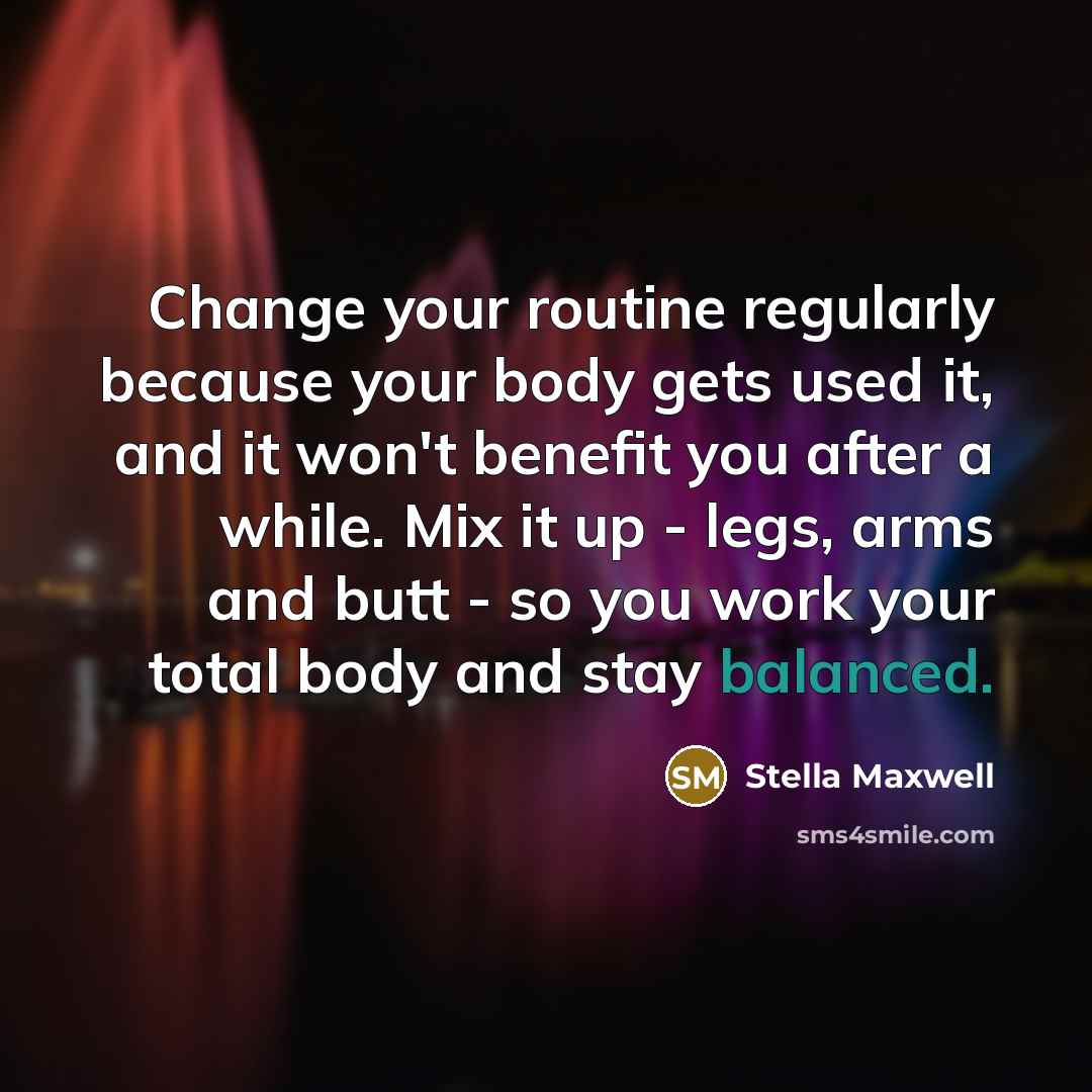 “Change your routine regularly because your body gets used it, and it won't benefit you after a while. Mix it up - legs, arms and butt - so you work your total body and stay balanced.” quote by Stella Maxwell