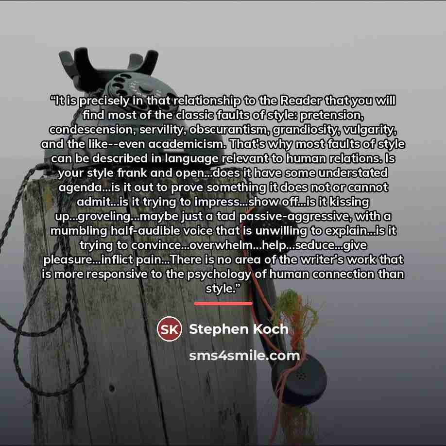 “It is precisely in that relationship to the Reader that you will find most of the classic faults of style: pretension, condescension, servility, obscurantism, grandiosity, vulgarity, and the like--even academicism. That's why most faults of style can be described in language relevant to human…” quote by Stephen Koch