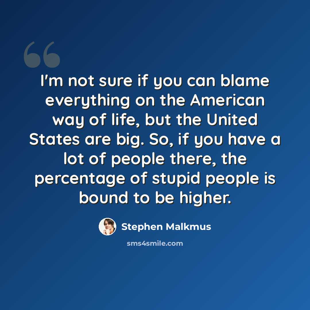 “I'm not sure if you can blame everything on the American way of life, but the United States are big. So, if you have a lot of people there, the percentage of stupid people is bound to be higher.” quote by Stephen Malkmus