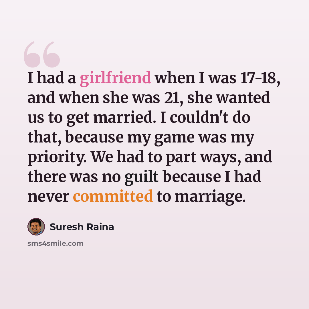 “I had a girlfriend when I was 17-18, and when she was 21, she wanted us to get married. I couldn't do that, because my game was my priority. We had to part ways, and there was no guilt because I had never committed to marriage.” quote by Suresh Raina