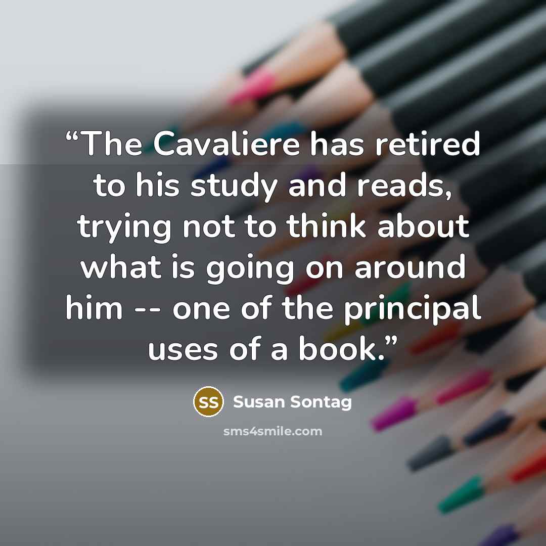 “The Cavaliere has retired to his study and reads, trying not to think about what is going on around him -- one of the principal uses of a book.” quote by Susan Sontag