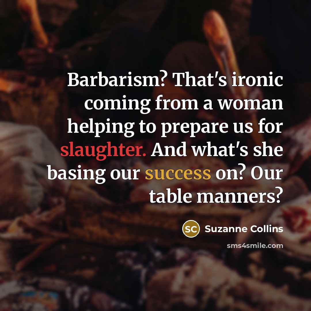 “Barbarism? That's ironic coming from a woman helping to prepare us for slaughter. And what's she basing our success on? Our table manners?” quote by Suzanne Collins