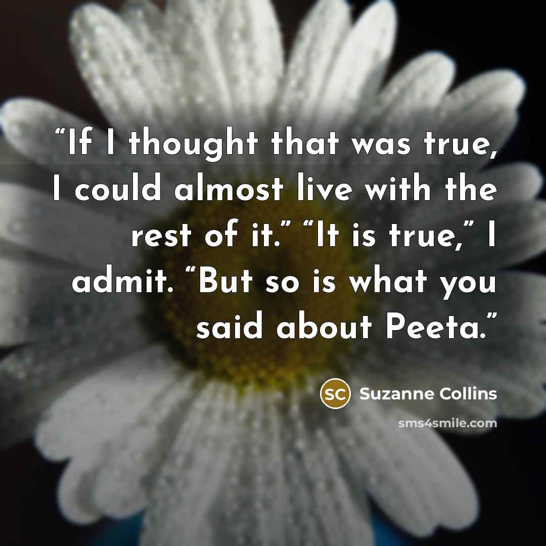“If I thought that was true, I could almost live with the rest of it.” “It is true,” I admit. “But so is what you said about Peeta.” quote by Suzanne Collins