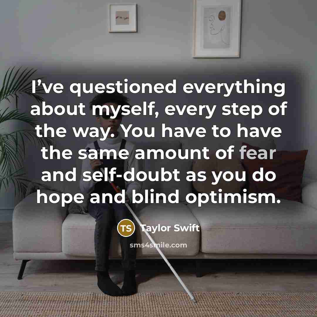 “I’ve questioned everything about myself, every step of the way. You have to have the same amount of fear and self-doubt as you do hope and blind optimism.” quote by Taylor Swift