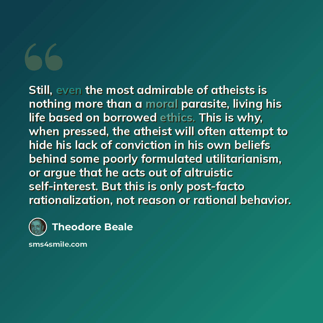 “Still, even the most admirable of atheists is nothing more than a moral parasite, living his life based on borrowed ethics. This is why, when pressed, the atheist will often attempt to hide his lack of conviction in his own beliefs behind some poorly formulated utilitarianism, or argue that he…” quote by Theodore Beale