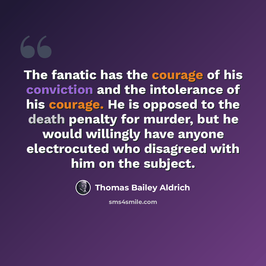 “The fanatic has the courage of his conviction and the intolerance of his courage. He is opposed to the death penalty for murder, but he would willingly have anyone electrocuted who disagreed with him on the subject.” quote by Thomas Bailey Aldrich