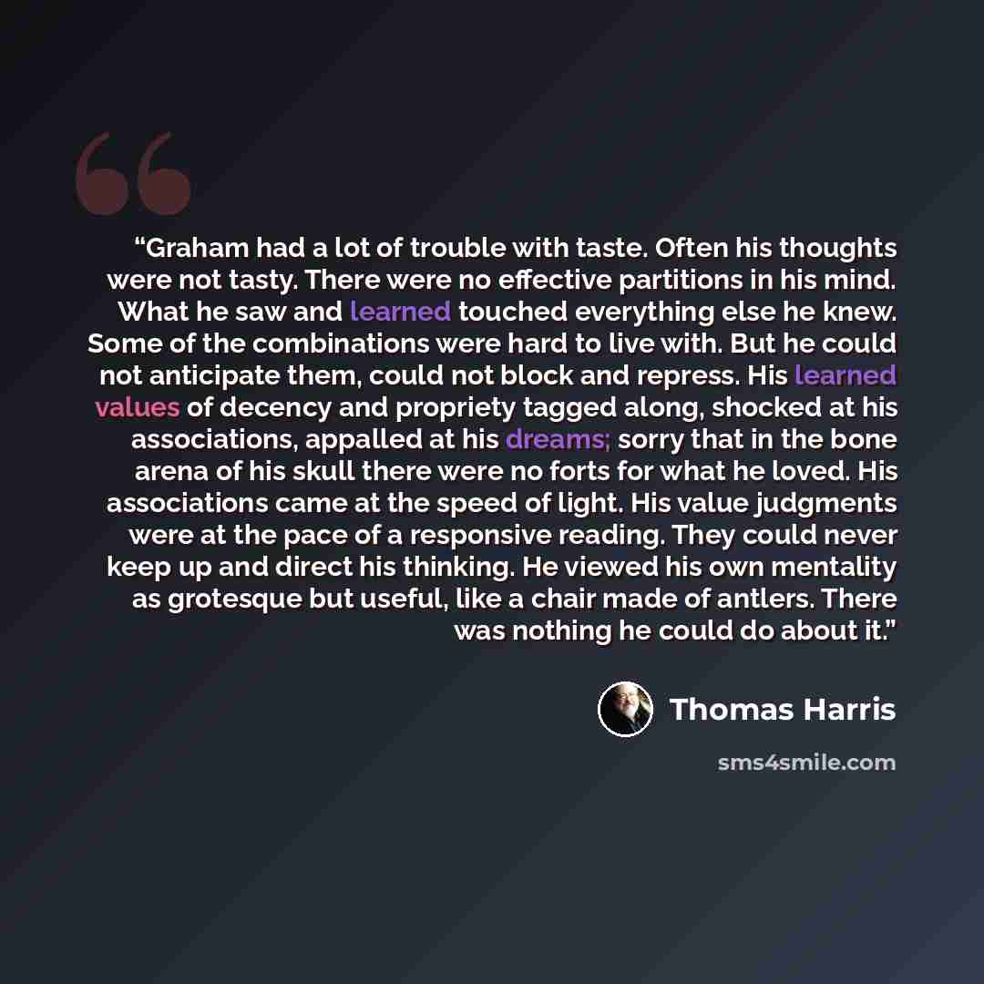 “Graham had a lot of trouble with taste. Often his thoughts were not tasty. There were no effective partitions in his mind. What he saw and learned touched everything else he knew. Some of the combinations were hard to live with. But he could not anticipate them, could not block and repress. His…” quote by Thomas Harris