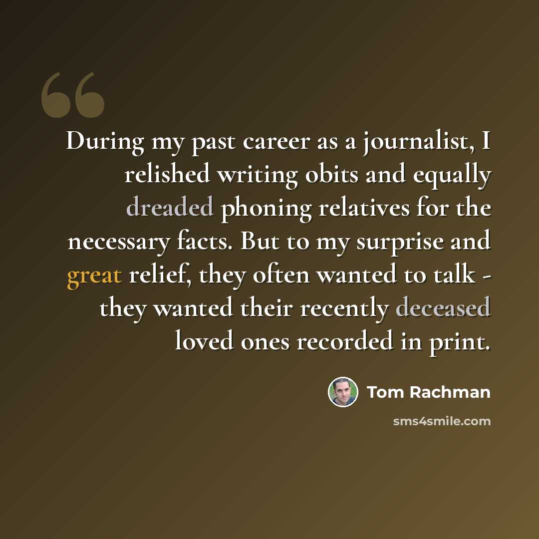 “During my past career as a journalist, I relished writing obits and equally dreaded phoning relatives for the necessary facts. But to my surprise and great relief, they often wanted to talk - they wanted their recently deceased loved ones recorded in print.” quote by Tom Rachman