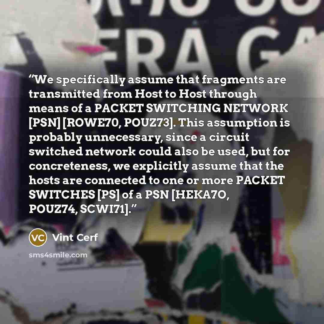 “We specifically assume that fragments are transmitted from Host to Host through means of a PACKET SWITCHING NETWORK [PSN] [ROWE70, POUZ73]. This assumption is probably unnecessary, since a circuit switched network could also be used, but for concreteness, we explicitly assume that the hosts are…” quote by Vint Cerf