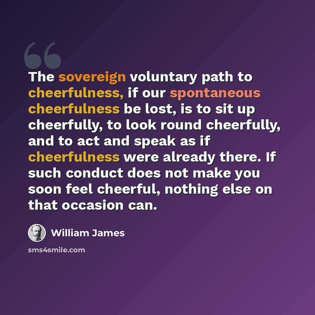 “The sovereign voluntary path to cheerfulness, if our spontaneous cheerfulness be lost, is to sit up cheerfully, to look round cheerfully, and to act and speak as if cheerfulness were already there. If such conduct does not make you soon feel cheerful, nothing else on that occasion can.” quote by William James