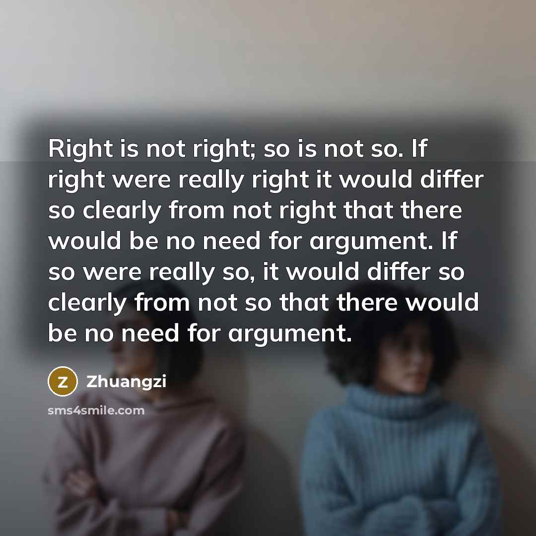 “Right is not right; so is not so. If right were really right it would differ so clearly from not right that there would be no need for argument. If so were really so, it would differ so clearly from not so that there would be no need for argument.” quote by Zhuangzi