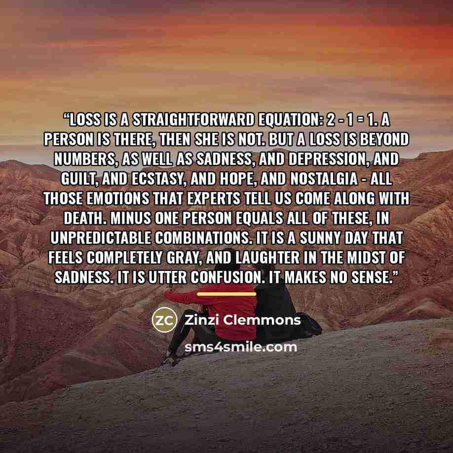 “Loss is a straightforward equation: 2 - 1 = 1. A person is there, then she is not. But a loss is beyond numbers, as well as sadness, and depression, and guilt, and ecstasy, and hope, and nostalgia - all those emotions that experts tell us come along with death. Minus one person equals all of…” quote by Zinzi Clemmons