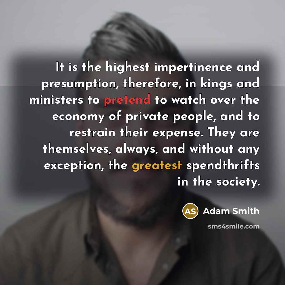 “It is the highest impertinence and presumption, therefore, in kings and ministers to pretend to watch over the economy of private people, and to restrain their expense. They are themselves, always, and without any exception, the greatest spendthrifts in the society.” quote by Adam Smith