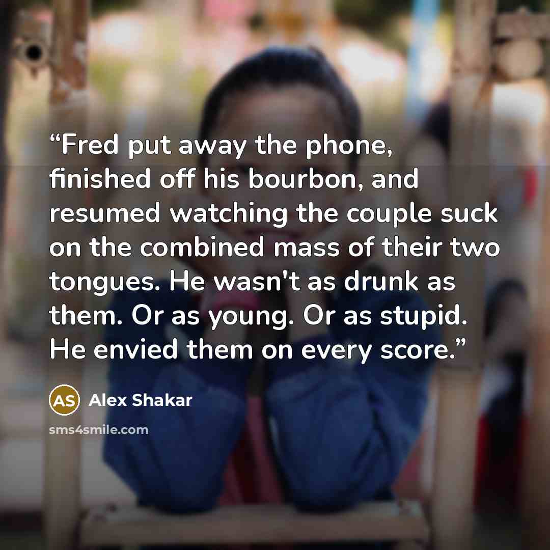 “Fred put away the phone, finished off his bourbon, and resumed watching the couple suck on the combined mass of their two tongues. He wasn't as drunk as them. Or as young. Or as stupid. He envied them on every score.” quote by Alex Shakar