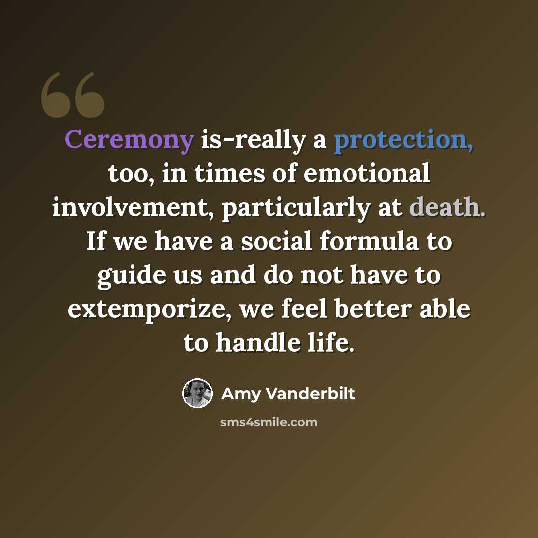 “Ceremony is-really a protection, too, in times of emotional involvement, particularly at death. If we have a social formula to guide us and do not have to extemporize, we feel better able to handle life.” quote by Amy Vanderbilt
