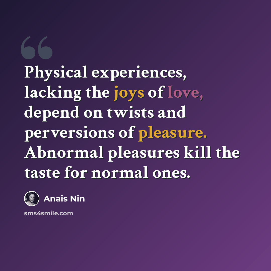 “Physical experiences, lacking the joys of love, depend on twists and perversions of pleasure. Abnormal pleasures kill the taste for normal ones.” quote by Anais Nin