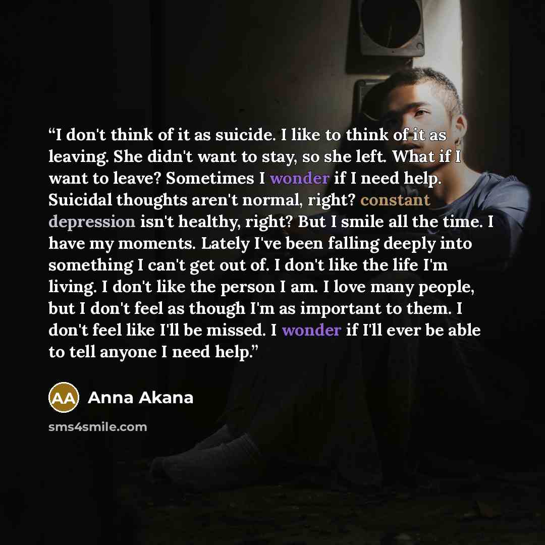 “I don't think of it as suicide. I like to think of it as leaving. She didn't want to stay, so she left. What if I want to leave? Sometimes I wonder if I need help. Suicidal thoughts aren't normal, right? constant depression isn't healthy, right? But I smile all the time. I have my moments. Lately…” quote by Anna Akana