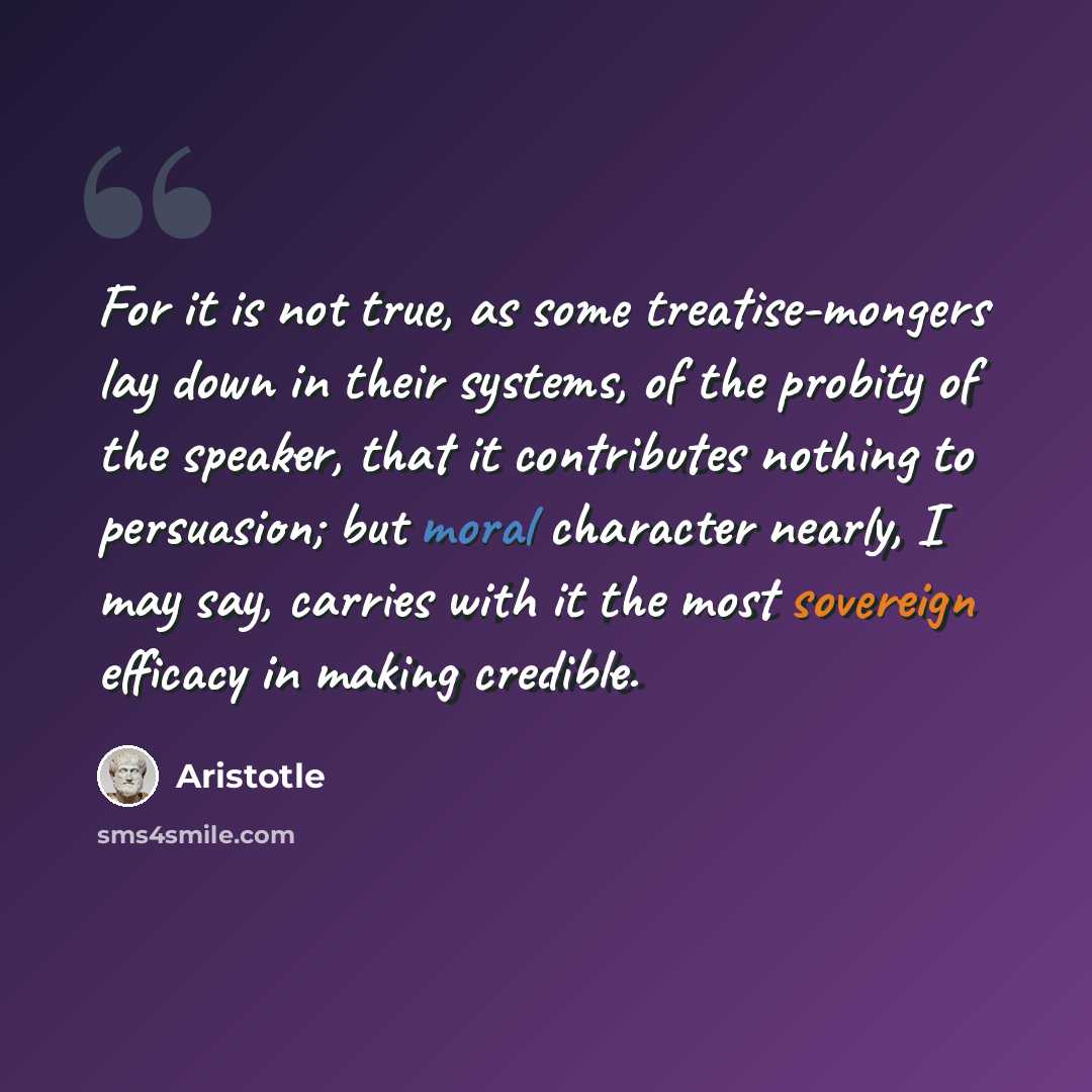 “For it is not true, as some treatise-mongers lay down in their systems, of the probity of the speaker, that it contributes nothing to persuasion; but moral character nearly, I may say, carries with it the most sovereign efficacy in making credible.” quote by Aristotle