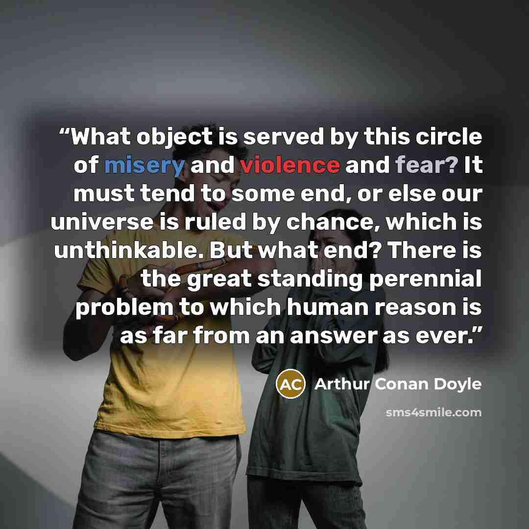 “What object is served by this circle of misery and violence and fear? It must tend to some end, or else our universe is ruled by chance, which is unthinkable. But what end? There is the great standing perennial problem to which human reason is as far from an answer as ever.” quote by Arthur Conan Doyle