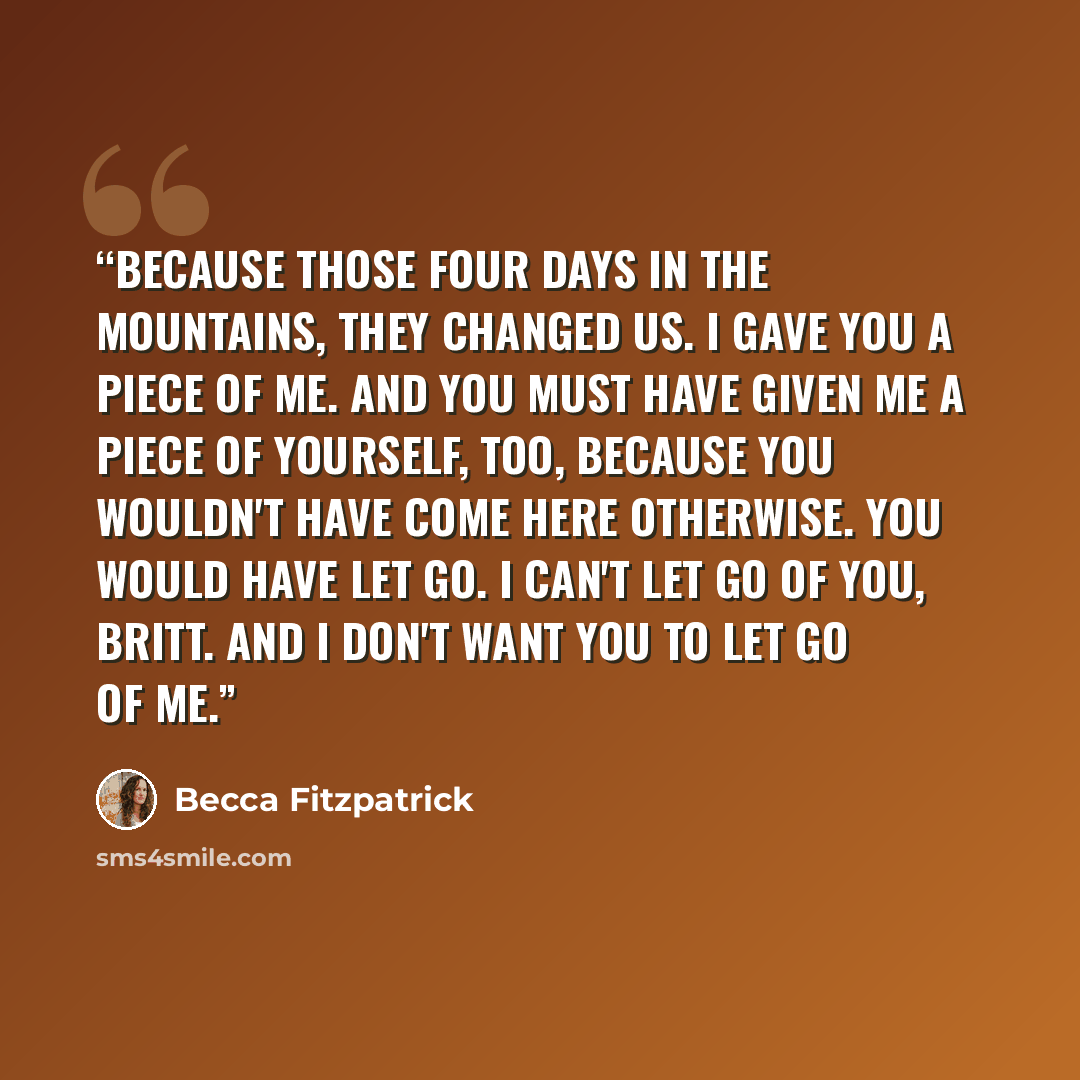 “Because those four days in the mountains, they changed us. I gave you a piece of me. And you must have given me a piece of yourself, too, because you wouldn't have come here otherwise. You would have let go. I can't let go of you, Britt. And I don't want you to let go of me.” quote by Becca Fitzpatrick