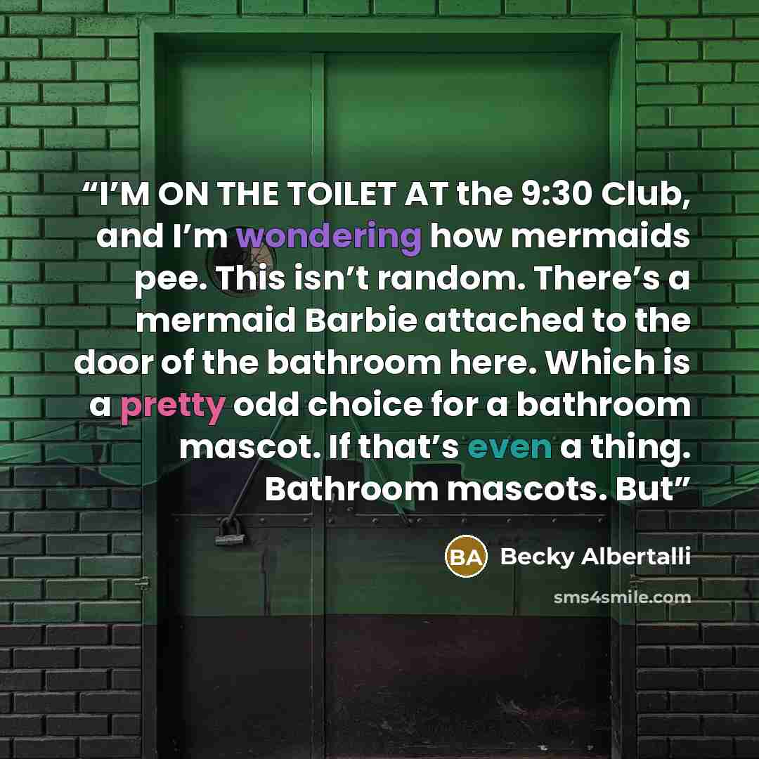 “I’M ON THE TOILET AT the 9:30 Club, and I’m wondering how mermaids pee. This isn’t random. There’s a mermaid Barbie attached to the door of the bathroom here. Which is a pretty odd choice for a bathroom mascot. If that’s even a thing. Bathroom mascots. But” quote by Becky Albertalli