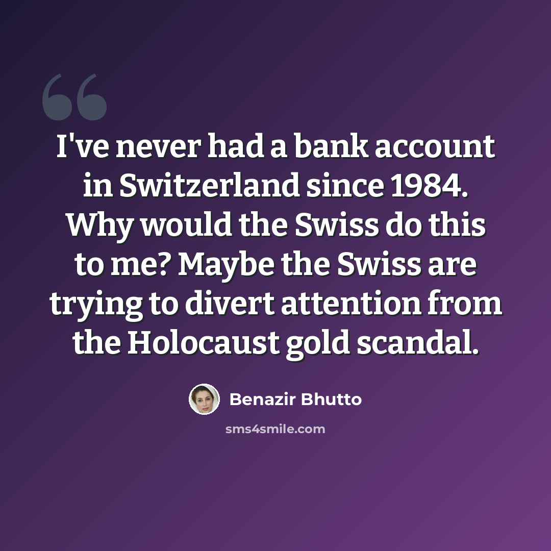 “I've never had a bank account in Switzerland since 1984. Why would the Swiss do this to me? Maybe the Swiss are trying to divert attention from the Holocaust gold scandal.” quote by Benazir Bhutto