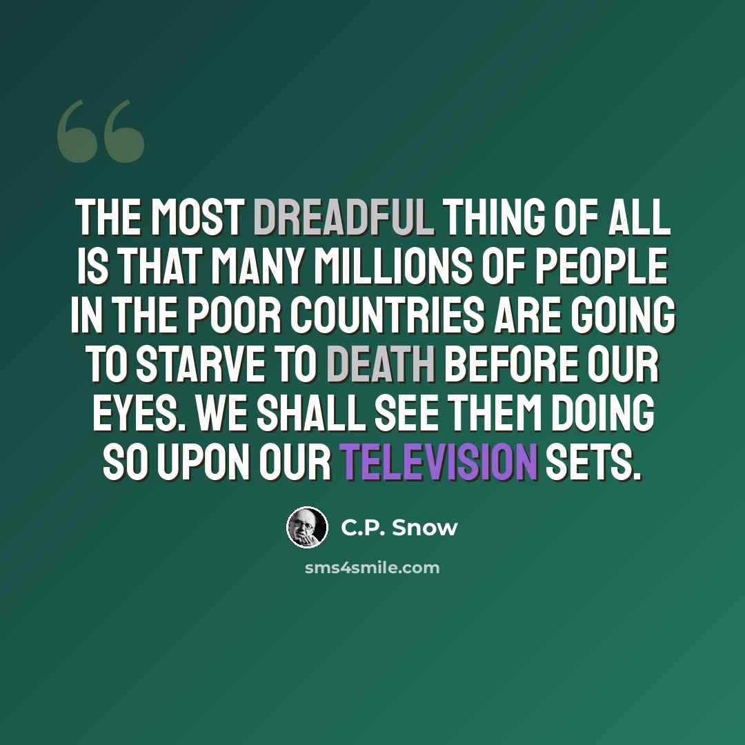 “The most dreadful thing of all is that many millions of people in the poor countries are going to starve to death before our eyes. We shall see them doing so upon our television sets.” quote by C.P. Snow