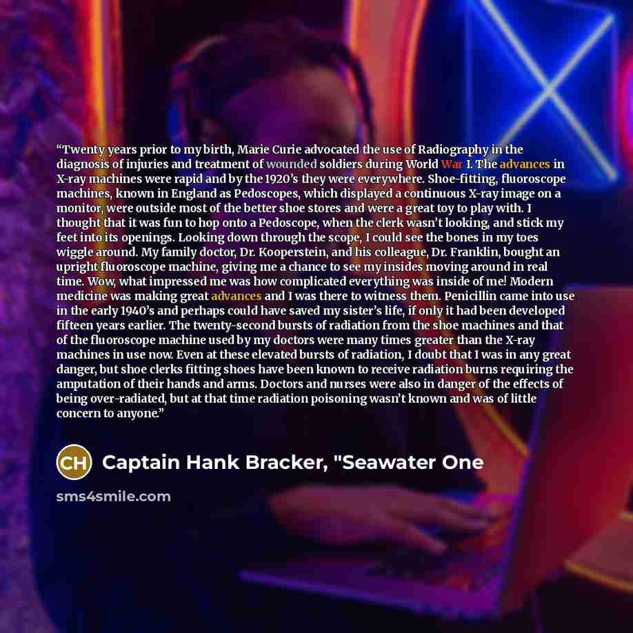 “Twenty years prior to my birth, Marie Curie advocated the use of Radiography in the diagnosis of injuries and treatment of wounded soldiers during World War I. The advances in X-ray machines were rapid and by the 1920’s they were everywhere. Shoe-fitting, fluoroscope machines, known in England as…” quote by Captain Hank Bracker, "Seawater One