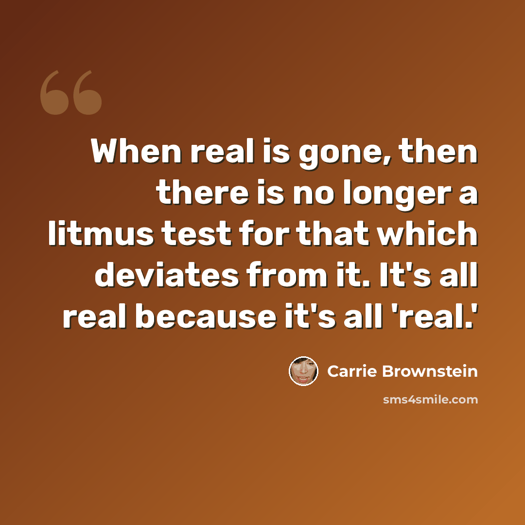 “When real is gone, then there is no longer a litmus test for that which deviates from it. It's all real because it's all 'real.'” quote by Carrie Brownstein