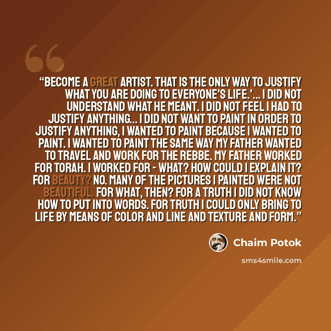 “Become a great artist. That is the only way to justify what you are doing to everyone's life.'... I did not understand what he meant. I did not feel I had to justify anything... I did not want to paint in order to justify anything, I wanted to paint because I wanted to paint. I wanted to paint the…” quote by Chaim Potok