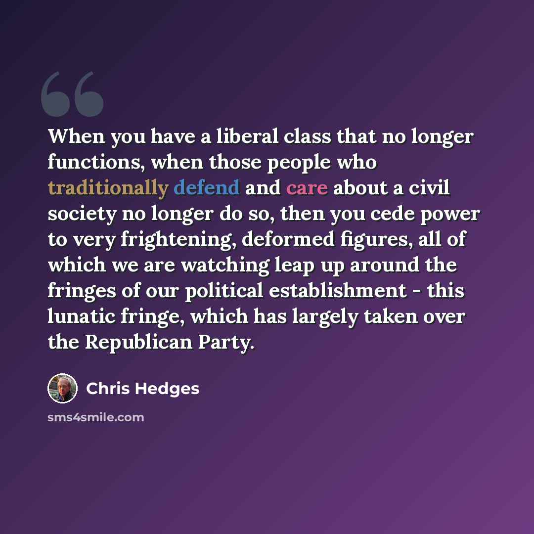 “When you have a liberal class that no longer functions, when those people who traditionally defend and care about a civil society no longer do so, then you cede power to very frightening, deformed figures, all of which we are watching leap up around the fringes of our political establishment…” quote by Chris Hedges