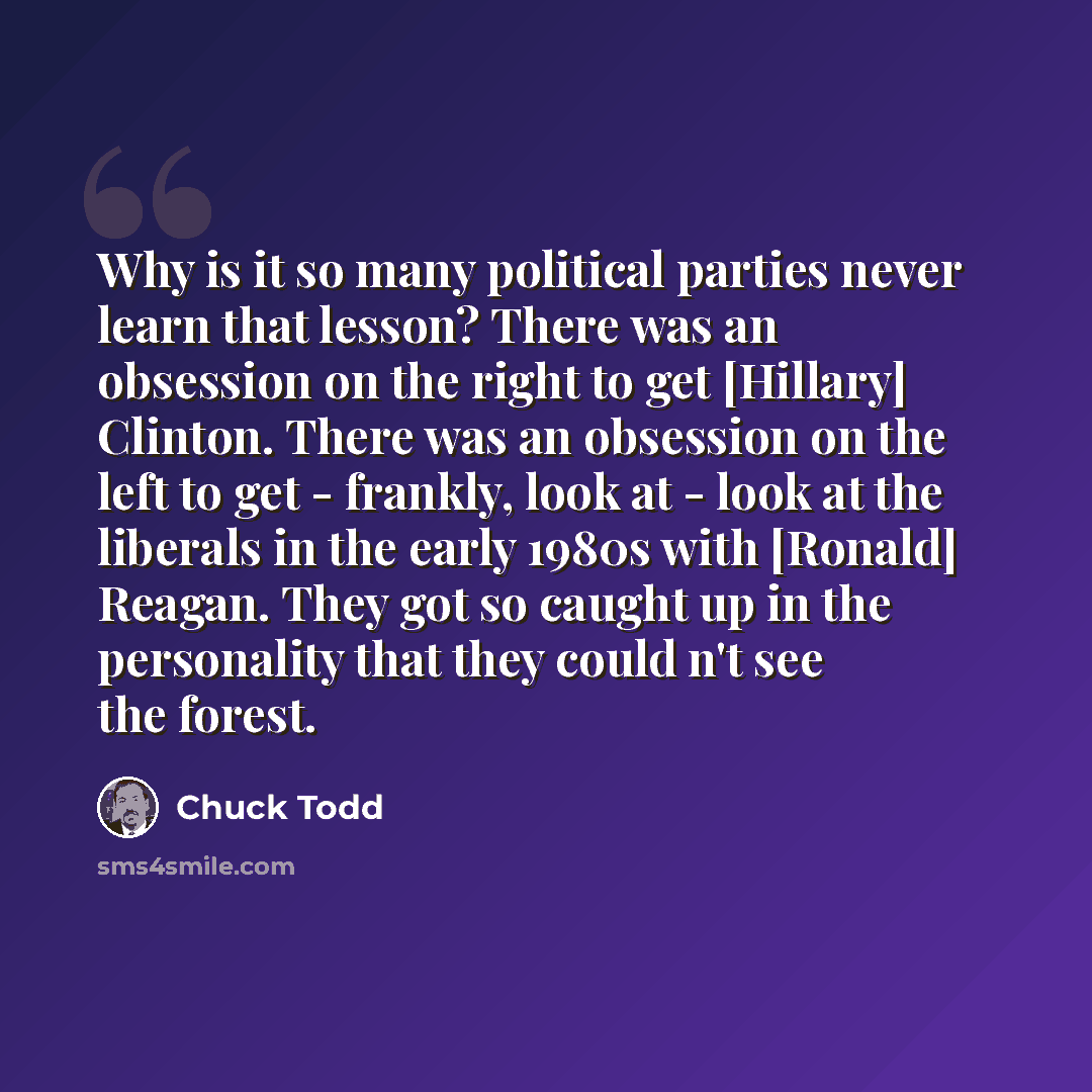 “Why is it so many political parties never learn that lesson? There was an obsession on the right to get [Hillary] Clinton. There was an obsession on the left to get - frankly, look at - look at the liberals in the early 1980s with [Ronald] Reagan. They got so caught up in the personality that they…” quote by Chuck Todd