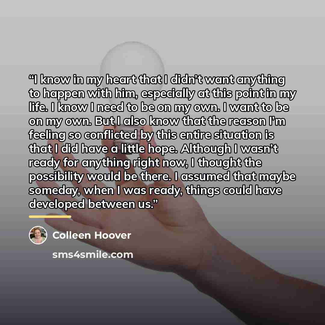 “I know in my heart that I didn’t want anything to happen with him, especially at this point in my life. I know I need to be on my own. I want to be on my own. But I also know that the reason I’m feeling so conflicted by this entire situation is that I did have a little hope. Although I wasn’t…” quote by Colleen Hoover