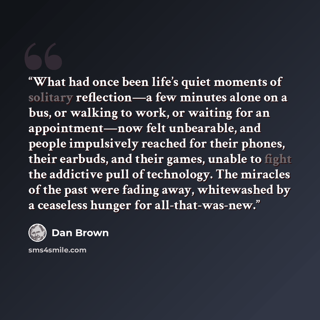 “What had once been life’s quiet moments of solitary reflection—a few minutes alone on a bus, or walking to work, or waiting for an appointment—now felt unbearable, and people impulsively reached for their phones, their earbuds, and their games, unable to fight the addictive pull of technology. The…” quote by Dan Brown
