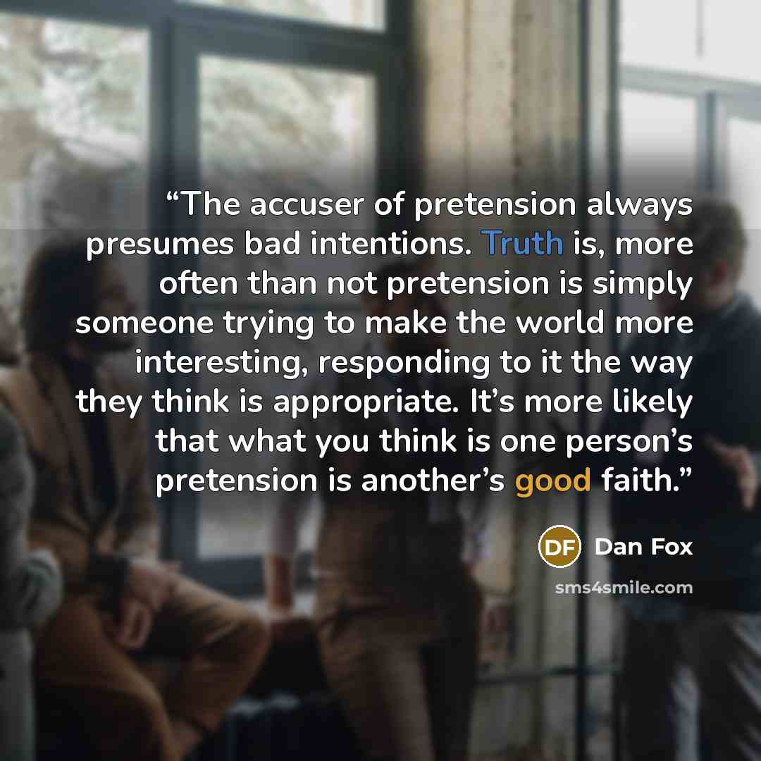 “The accuser of pretension always presumes bad intentions. Truth is, more often than not pretension is simply someone trying to make the world more interesting, responding to it the way they think is appropriate. It’s more likely that what you think is one person’s pretension is another’s good faith.” quote by Dan Fox