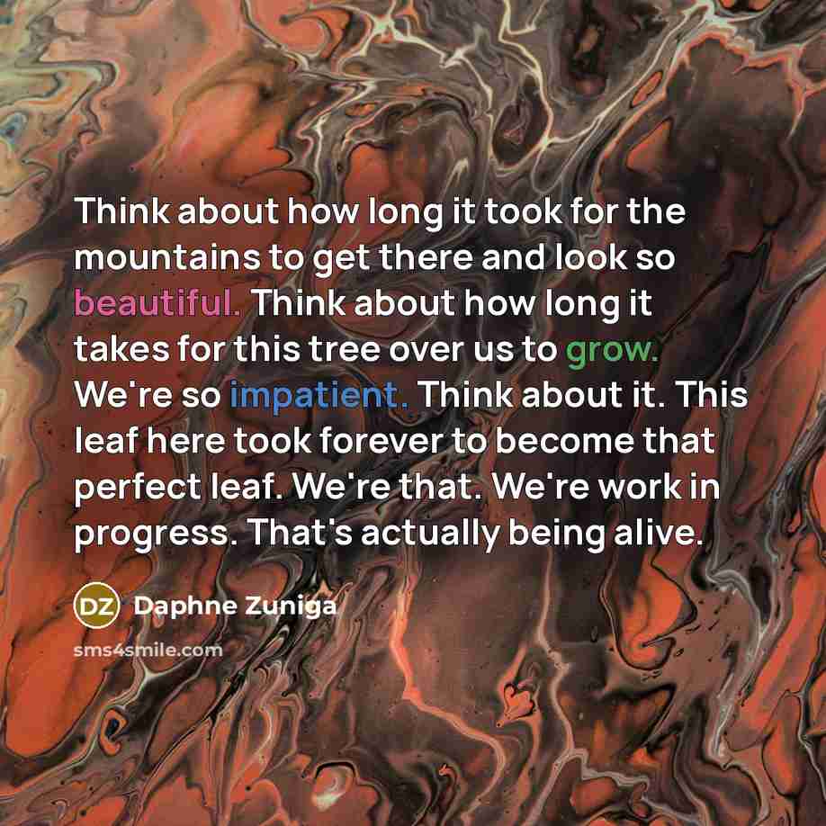 “Think about how long it took for the mountains to get there and look so beautiful. Think about how long it takes for this tree over us to grow. We're so impatient. Think about it. This leaf here took forever to become that perfect leaf. We're that. We're work in progress. That's actually being…” quote by Daphne Zuniga