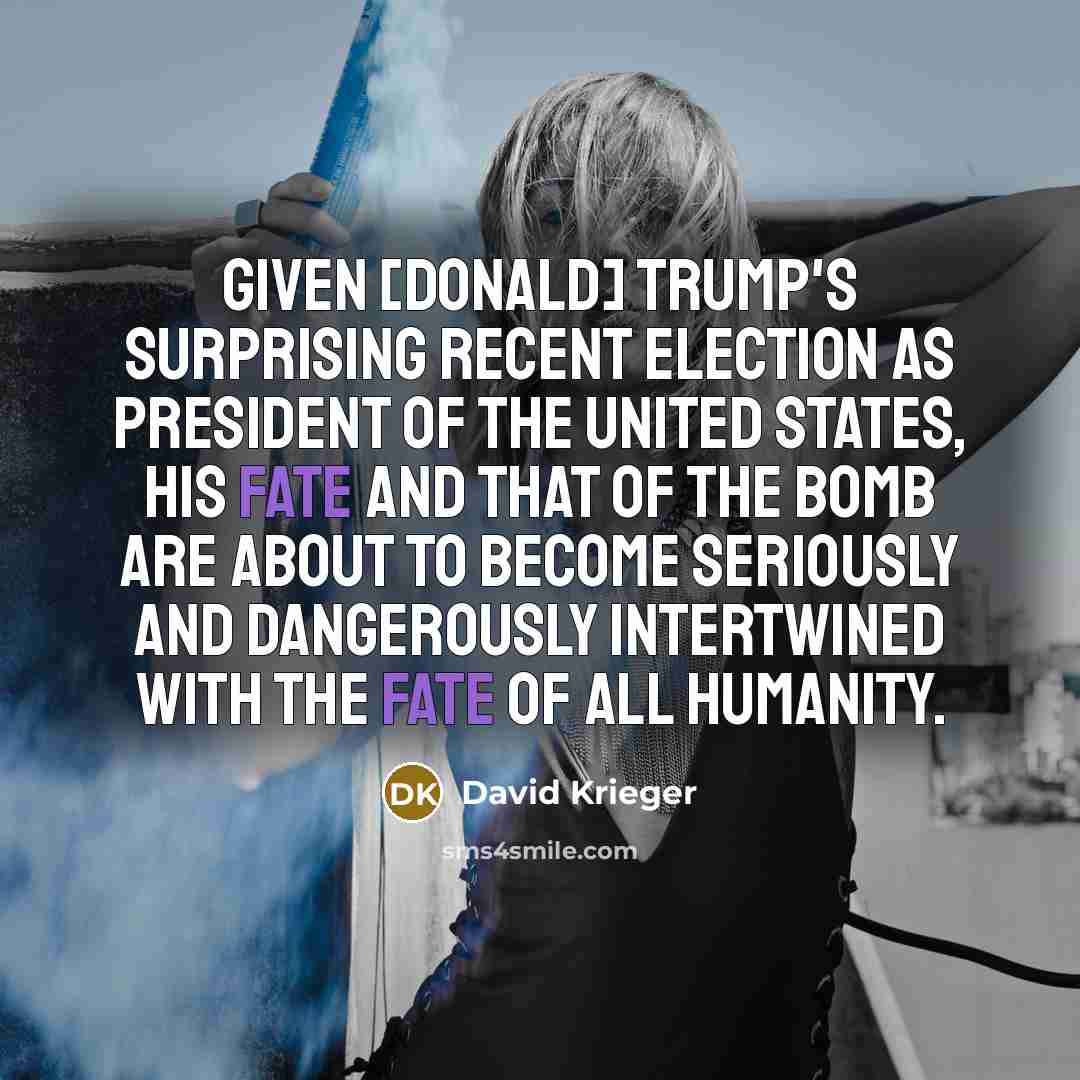 “Given [Donald] Trump's surprising recent election as president of the United States, his fate and that of the Bomb are about to become seriously and dangerously intertwined with the fate of all humanity.” quote by David Krieger