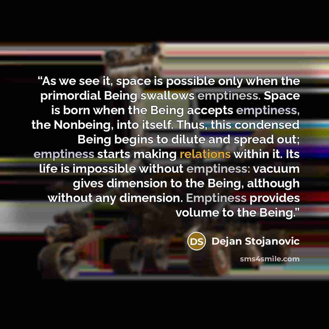 “As we see it, space is possible only when the primordial Being swallows emptiness. Space is born when the Being accepts emptiness, the Nonbeing, into itself. Thus, this condensed Being begins to dilute and spread out; emptiness starts making relations within it. Its life is impossible without…” quote by Dejan Stojanovic