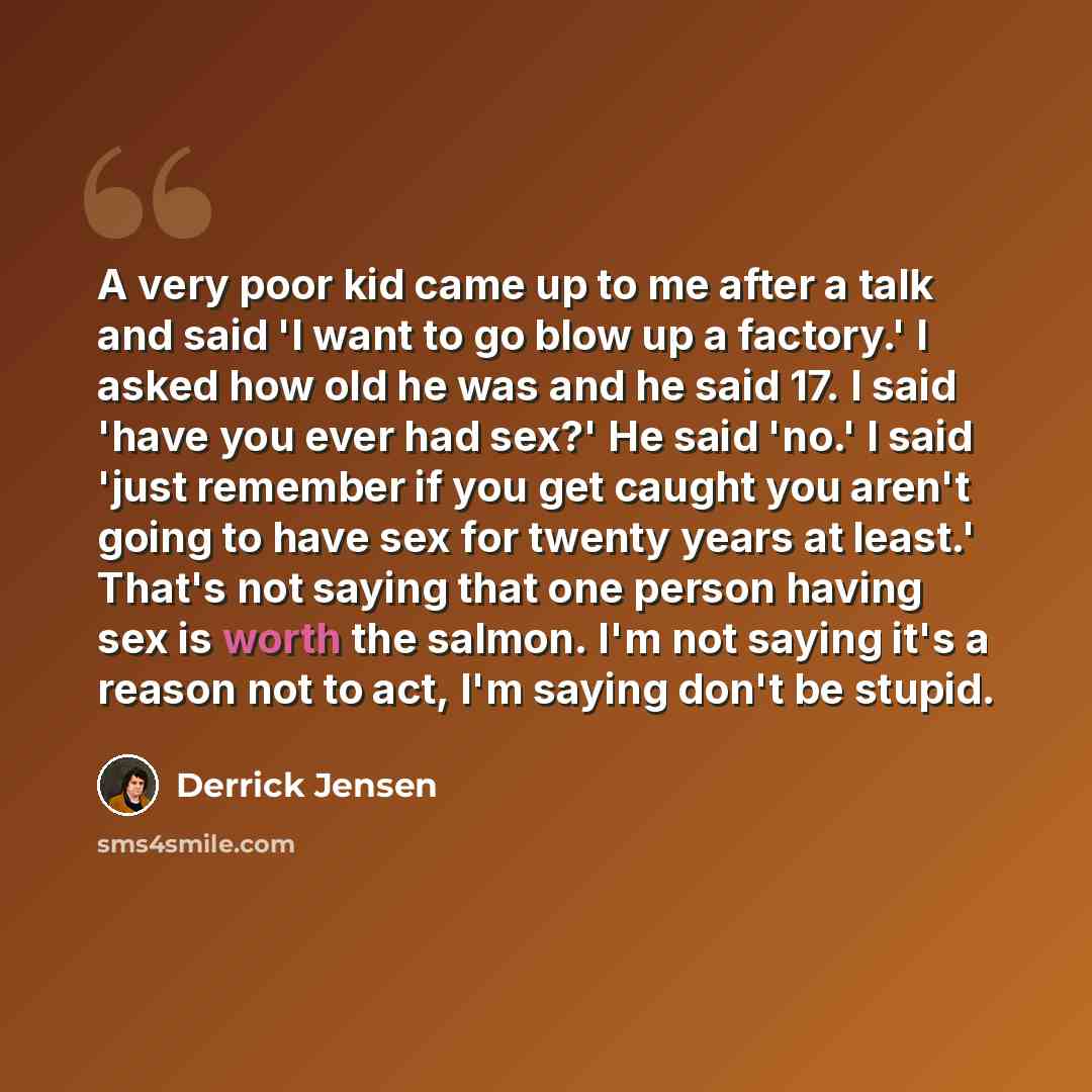 “A very poor kid came up to me after a talk and said 'I want to go blow up a factory.' I asked how old he was and he said 17. I said 'have you ever had sex?' He said 'no.' I said 'just remember if you get caught you aren't going to have sex for twenty years at least.' That's not saying that one…” quote by Derrick Jensen