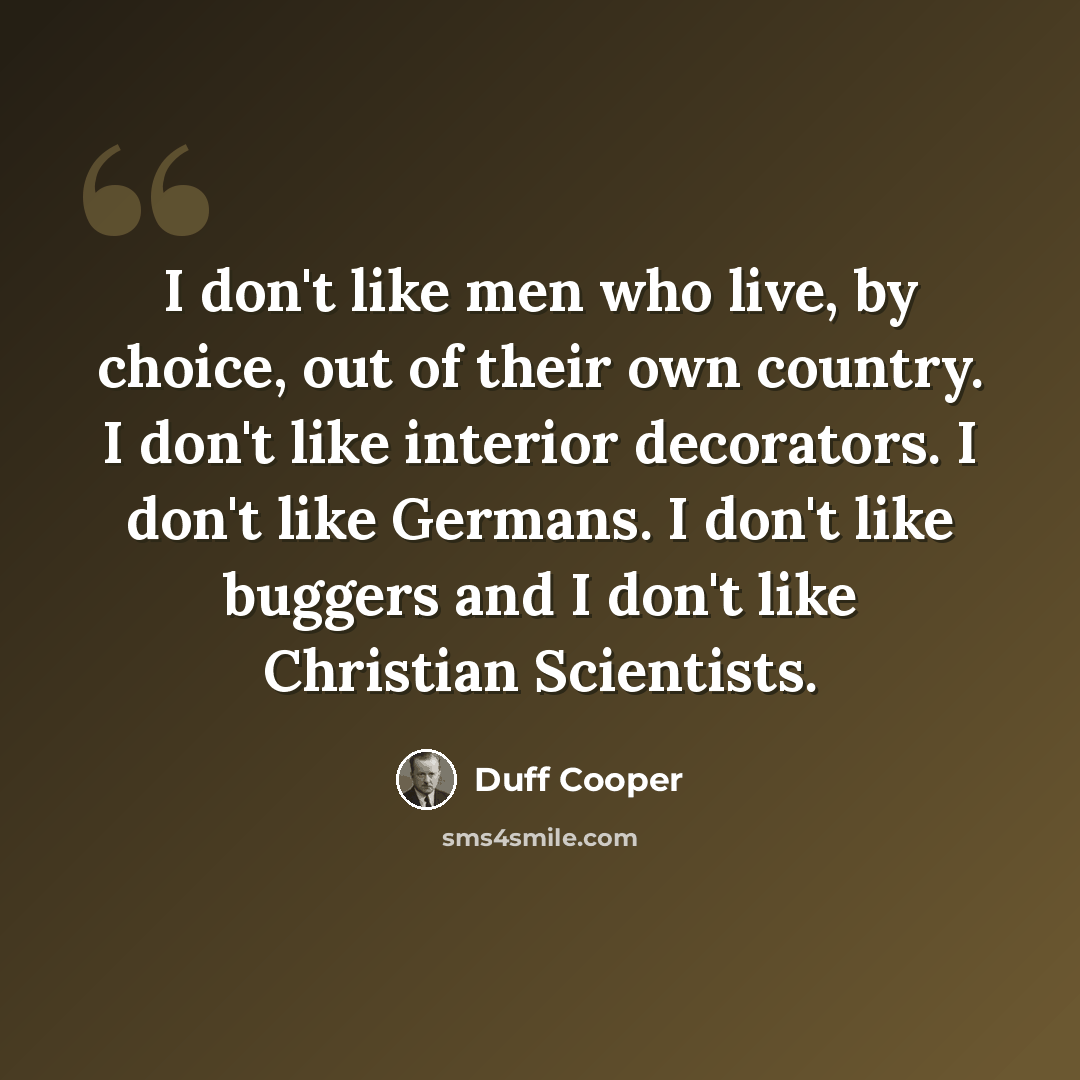 “I don't like men who live, by choice, out of their own country. I don't like interior decorators. I don't like Germans. I don't like buggers and I don't like Christian Scientists.” quote by Duff Cooper